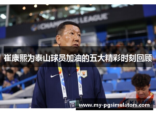 崔康熙为泰山球员加油的五大精彩时刻回顾