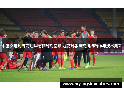 中国女足对阵海地队精彩时刻回顾 力克对手展现拼搏精神与技术风采