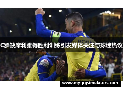 C罗缺席利雅得胜利训练引发媒体关注与球迷热议