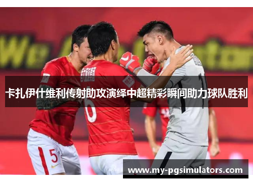 卡扎伊什维利传射助攻演绎中超精彩瞬间助力球队胜利