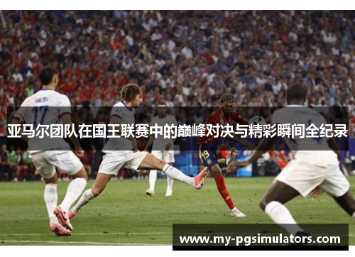 亚马尔团队在国王联赛中的巅峰对决与精彩瞬间全纪录