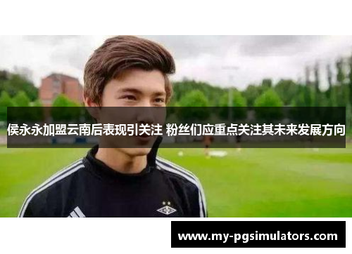 侯永永加盟云南后表现引关注 粉丝们应重点关注其未来发展方向
