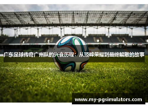 广东足球传奇广州队的兴衰历程：从顶峰荣耀到最终解散的故事