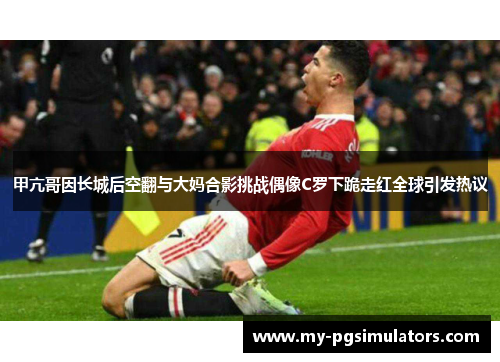 甲亢哥因长城后空翻与大妈合影挑战偶像C罗下跪走红全球引发热议