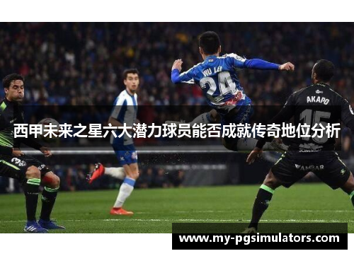 西甲未来之星六大潜力球员能否成就传奇地位分析 西甲未来之星六大潜力球员能否成就传奇地位分析