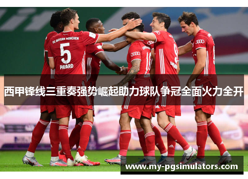 西甲锋线三重奏强势崛起助力球队争冠全面火力全开 西甲锋线三重奏强势崛起助力球队争冠全面火力全开