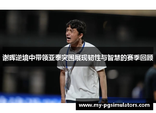 谢晖逆境中带领亚泰突围展现韧性与智慧的赛季回顾 谢晖逆境中带领亚泰突围展现韧性与智慧的赛季回顾
