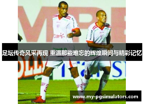 足坛传奇风采再现 重温那些难忘的辉煌瞬间与精彩记忆
