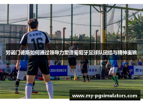 努诺门德斯如何通过领导力塑造葡萄牙足球队团结与精神面貌