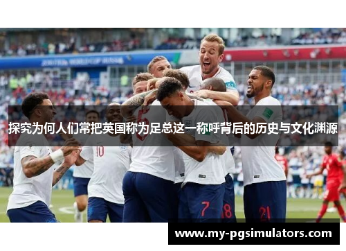 探究为何人们常把英国称为足总这一称呼背后的历史与文化渊源
