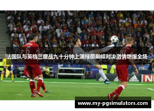 法国队与英格兰鏖战九十分钟上演绿茵巅峰对决激情燃爆全场