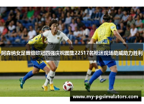 阿森纳女足晋级欧冠四强庆祝图集22517名枪迷现场助威助力胜利 阿森纳女足晋级欧冠四强庆祝图集22517名枪迷现场助威助力胜利