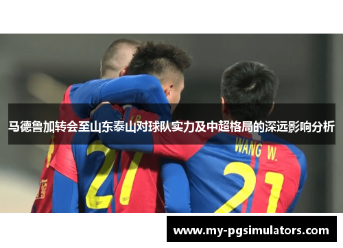 马德鲁加转会至山东泰山对球队实力及中超格局的深远影响分析