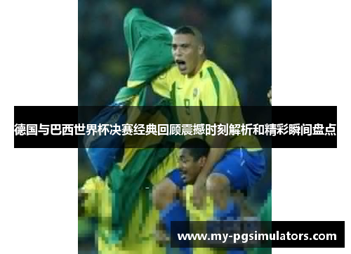 德国与巴西世界杯决赛经典回顾震撼时刻解析和精彩瞬间盘点