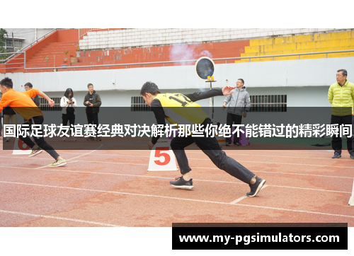 国际足球友谊赛经典对决解析那些你绝不能错过的精彩瞬间