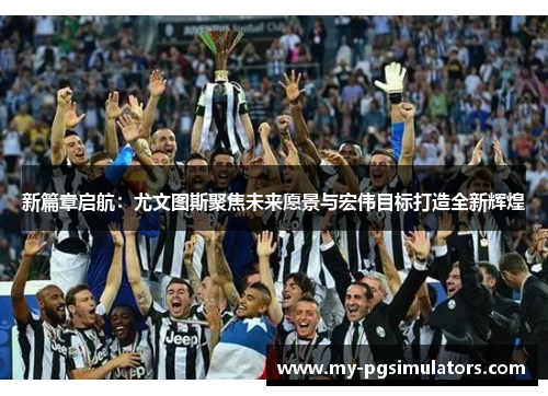 新篇章启航：尤文图斯聚焦未来愿景与宏伟目标打造全新辉煌