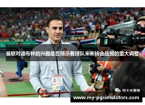 曼联对迪布林的兴趣是否预示着球队未来转会战略的重大调整