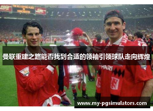 曼联重建之路能否找到合适的领袖引领球队走向辉煌