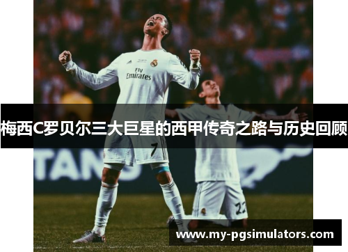 梅西C罗贝尔三大巨星的西甲传奇之路与历史回顾
