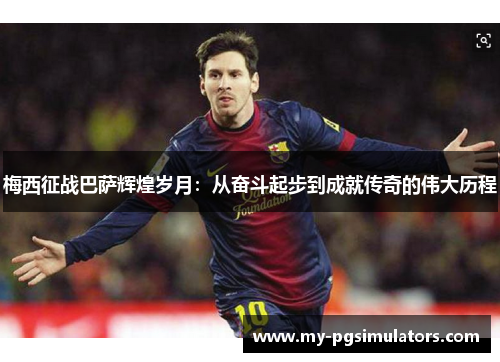 梅西征战巴萨辉煌岁月：从奋斗起步到成就传奇的伟大历程